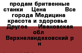  продам бритвенные станки  › Цена ­ 400 - Все города Медицина, красота и здоровье » Другое   . Ивановская обл.,Верхнеландеховский р-н